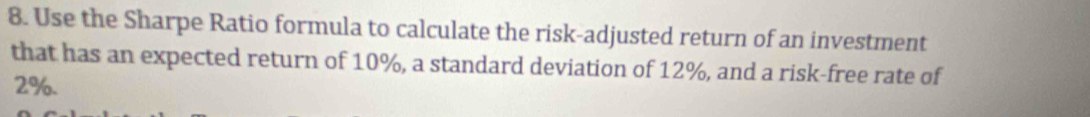 Use the Sharpe Ratio formula to calculate the risk-adjusted return of an investment 
that has an expected return of 10%, a standard deviation of 12%, and a risk-free rate of
2%.