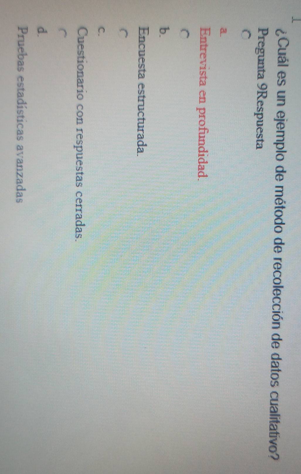 ¿Cuál es un ejemplo de método de recolección de datos cualitativo?
Pregunta 9Respuesta
C
a.
Entrevista en profundidad.
C
b.
Encuesta estructurada.
C
C.
Cuestionario con respuestas cerradas.
d.
Pruebas estadísticas avanzadas