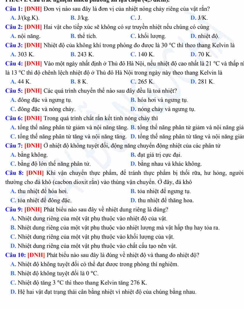 [ĐNH] Đơn vị nào sau đây là đơn vị của nhiệt nóng chảy riêng của vật rắn?
A. J/(kg.K). B. J/kg. C. J. D. J/K.
Câu 2: [ĐNH] Hai vật cho tiếp xúc sẽ không có sự truyền nhiệt nếu chúng có cùng
A. nội năng. B. thể tích. C. khối lượng. D. nhiệt độ.
Câu 3: [ĐNH] Nhiệt độ của không khí trong phòng đo được là 30°C thì theo thang Kelvin là
A. 303 K. B. 243 K. C. 140 K. D. 70 K.
Câu 4: [ĐNH] Vào một ngày nhất định ở Thủ đô Hà Nội, nếu nhiệt độ cao nhất là 21°C và thấp n
là 13°C thì độ chênh lệch nhiệt độ ở Thủ đô Hà Nội trong ngày này theo thang Kelvin là
A. 44 K. B. 8 K. C. 265 K. D. 281 K.
Câu 5: [ĐNH] Các quá trình chuyển thể nào sau đây đều là toả nhiệt?
A. đông đặc và ngưng tụ. B. hóa hơi và ngưng tụ.
C. đông đặc và nóng chảy. D. nóng chảy và ngưng tụ.
Câu 6: [ĐNH] Trong quá trình chất rắn kết tinh nóng chảy thì
A. tổng thế năng phân tử giảm và nội năng tăng. B. tổng thế năng phân tử giảm và nội năng giả
C. tổng thế năng phân tử tăng và nội năng tăng. D. tổng thế năng phân tử tăng và nội năng giản
Câu 7: [ĐNH] Ở nhiệt độ không tuyệt đối, động năng chuyển động nhiệt của các phân tử
A. bằng không. B. đạt giá trị cực đại.
C. bằng độ lớn thế năng phân tử. D. bằng nhau và khác không.
Câu 8: [ĐNH] Khi vận chuyển thực phẩm, để tránh thực phẩm bị thối rữa, hư hỏng, người
thường cho đá khô (cacbon dioxit rắn) vào thùng vận chuyển. Ở đây, đá khô
A. thu nhiệt để hóa hơi. B. tỏa nhiệt để ngưng tụ.
C. tỏa nhiệt để đông đặc. D. thu nhiệt để thăng hoa.
Câu 9: [ĐNH] Phát biểu nào sau đây về nhiệt dung riêng là đúng?
A. Nhiệt dung riêng của một vật phụ thuộc vào nhiệt độ của vật.
B. Nhiệt dung riêng của một vật phụ thuộc vào nhiệt lượng mà vật hấp thụ hay tỏa ra.
C. Nhiệt dung riêng của một vật phụ thuộc vào khối lượng của vật.
D. Nhiệt dung riêng của một vật phụ thuộc vào chất cấu tạo nên vật.
Câu 10: [ĐNH] Phát biểu nào sau đây là đúng về nhiệt độ và thang đo nhiệt độ?
A. Nhiệt độ không tuyệt đối có thể đạt được trong phòng thí nghiệm.
B. Nhiệt độ không tuyệt đối là 0°C.
C. Nhiệt độ tăng 3°C thì theo thang Kelvin tăng 276 K.
D. Hệ hai vật đạt trạng thái cân bằng nhiệt vì nhiệt độ của chúng bằng nhau.