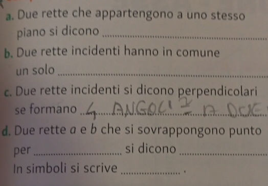 Due rette che appartengono a uno stesso 
piano si dicono_ 
b. Due rette incidenti hanno in comune 
un solo_ 
c. Due rette incidenti si dicono perpendicolari 
se formano_ 
d. Due rette a e b che si sovrappongono punto 
per _si dicono_ 
In simboli si scrive_