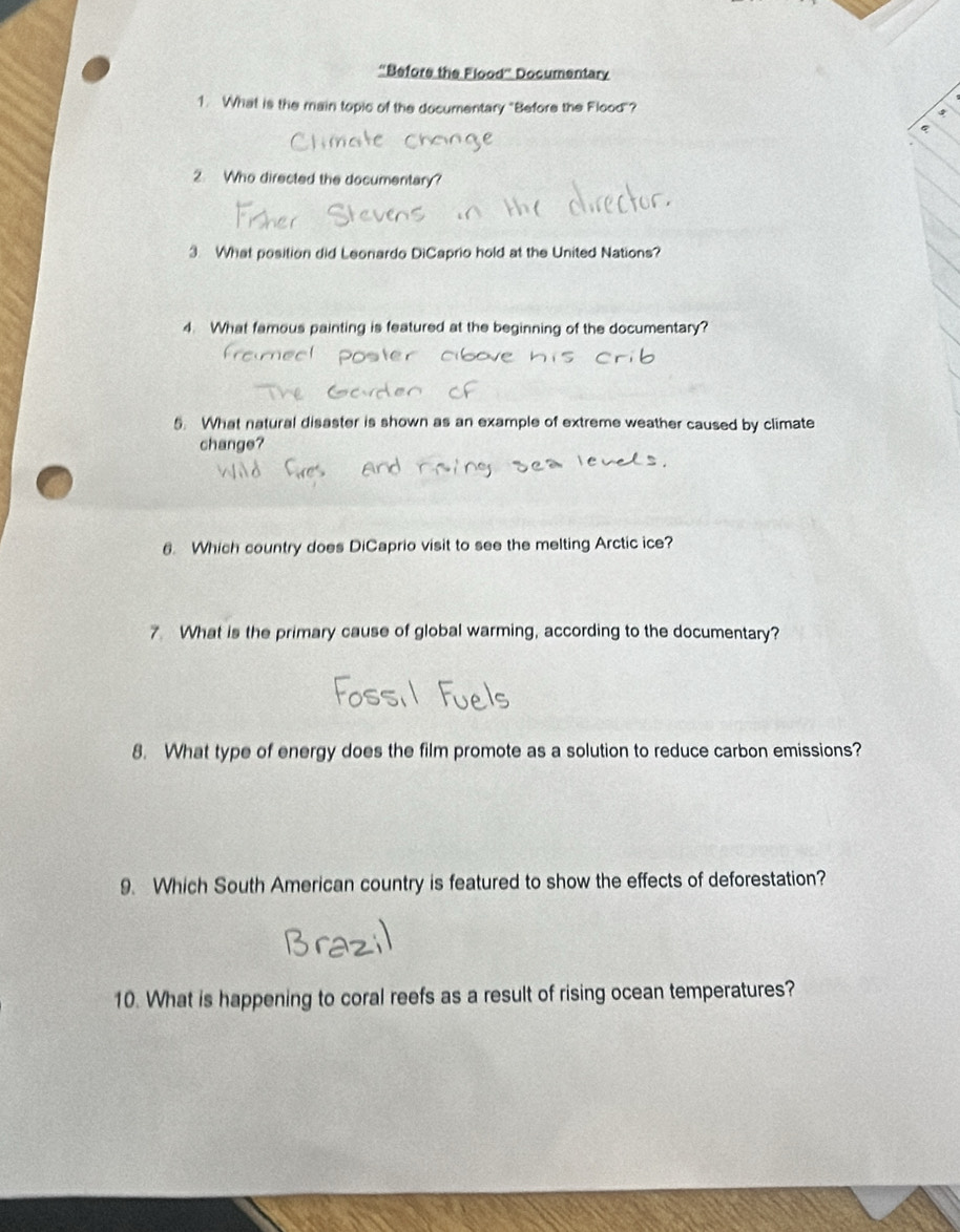 “Before the Flood” Documentary 
1. What is the main topic of the documentary "Before the Flood"? 
2. Who directed the documentary? 
3. What position did Leonardo DiCaprio hold at the United Nations? 
4. What famous painting is featured at the beginning of the documentary? 
5. What natural disaster is shown as an example of extreme weather caused by climate 
change? 
6. Which country does DiCaprio visit to see the melting Arctic ice? 
7 What is the primary cause of global warming, according to the documentary? 
8. What type of energy does the film promote as a solution to reduce carbon emissions? 
9. Which South American country is featured to show the effects of deforestation? 
10. What is happening to coral reefs as a result of rising ocean temperatures?