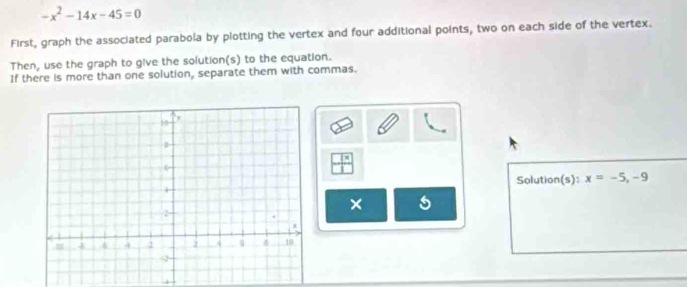 -x^2-14x-45=0
First, graph the associated parabola by plotting the vertex and four additional points, two on each side of the vertex. 
Then, use the graph to give the solution(s) to the equation. 
If there is more than one solution, separate them with commas. 
Solution(s): x=-5, -9
× 5 
4