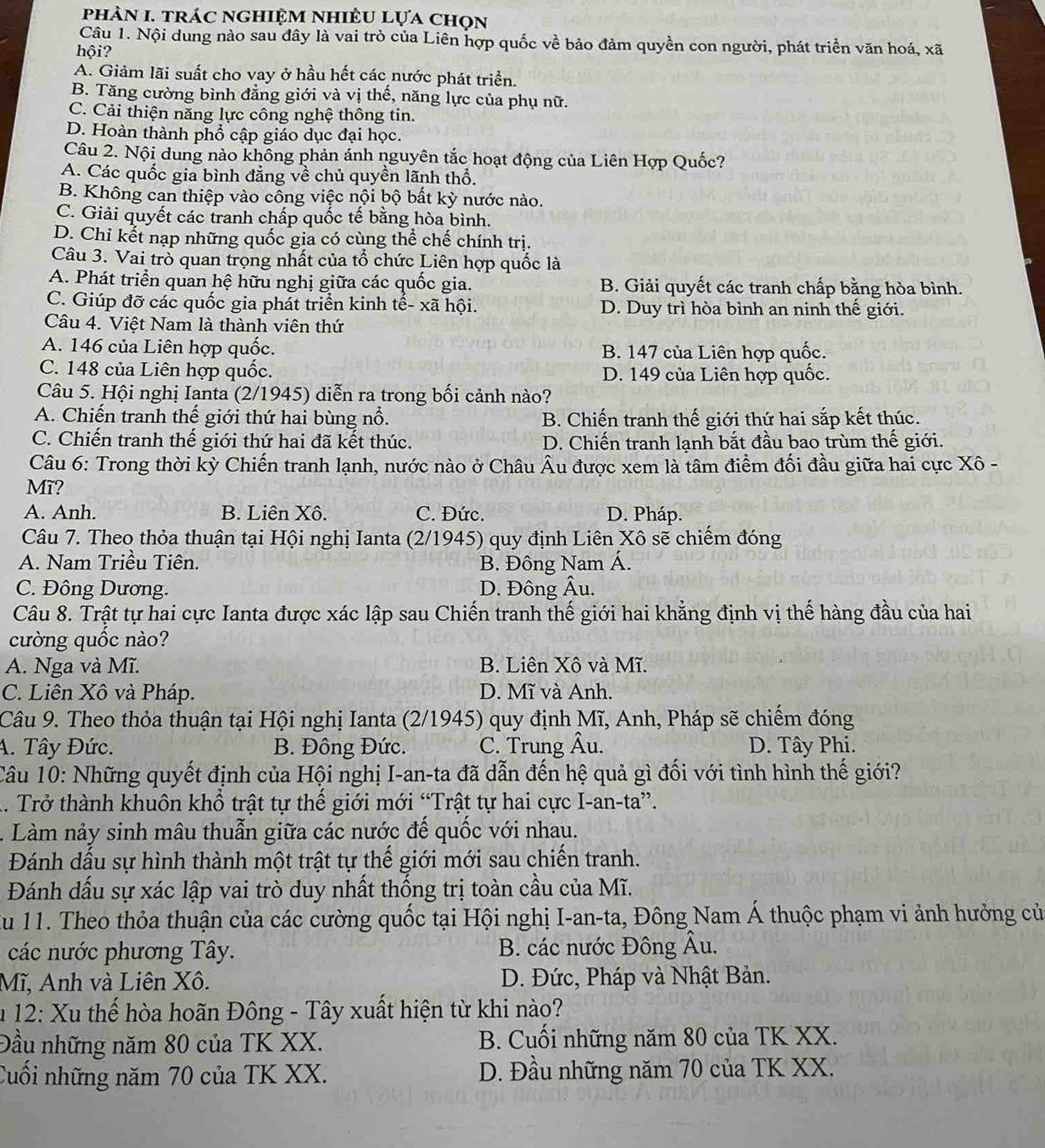 phản 1. trác nghiệm nhiều lựa chọn
Câu 1. Nội dung nào sau đây là vai trò của Liên hợp quốc về bảo đảm quyền con người, phát triển văn hoá, xã
hội?
A. Giảm lãi suất cho vay ở hầu hết các nước phát triển.
B. Tăng cường bình đẳng giới và vị thế, năng lực của phụ nữ.
C. Cải thiện năng lực công nghệ thông tin.
D. Hoàn thành phổ cập giáo dục đại học.
Câu 2. Nội dung nào khồng phản ánh nguyên tắc hoạt động của Liên Hợp Quốc?
A. Các quốc gia bình đẳng về chủ quyền lãnh thổ.
B. Không can thiệp vào công việc nội bộ bất kỳ nước nào.
C. Giải quyết các tranh chấp quốc tế bằng hòa bình.
D. Chỉ kết nạp những quốc gia có cùng thể chế chính trị.
Câu 3. Vai trò quan trọng nhất của tổ chức Liên hợp quốc là
A. Phát triển quan hệ hữu nghị giữa các quốc gia. B. Giải quyết các tranh chấp bằng hòa bình.
C. Giúp đỡ các quốc gia phát triển kinh tế- xã hội. D. Duy trì hòa bình an ninh thế giới.
Câu 4. Việt Nam là thành viên thứ
A. 146 của Liên hợp quốc. B. 147 của Liên hợp quốc.
C. 148 của Liên hợp quốc. D. 149 của Liên hợp quốc.
Câu 5. Hội nghị Ianta (2/1945) diễn ra trong bối cảnh nào?
A. Chiến tranh thế giới thứ hai bùng nổ. B. Chiến tranh thế giới thứ hai sắp kết thúc.
C. Chiến tranh thế giới thứ hai đã kết thúc. D. Chiến tranh lanh bắt đầu bao trùm thế giới.
Câu 6: Trong thời kỳ Chiến tranh lạnh, nước nào ở Châu Âu được xem là tâm điểm đối đầu giữa hai cực Xô -
Mĩ?
A. Anh. B. Liên Xô. C. Đức. D. Pháp.
Câu 7. Theo thỏa thuận tại Hội nghị Ianta (2/1945) quy định Liên Xô sẽ chiếm đóng
A. Nam Triều Tiên. B. Đông Nam Á.
C. Đông Dương. D. Đông Âu.
Câu 8. Trật tự hai cực Ianta được xác lập sau Chiến tranh thế giới hai khẳng định vị thế hàng đầu của hai
cường quốc nào?
A. Nga và Mĩ. B. Liên Xô và Mĩ.
C. Liên Xô và Pháp. D. Mĩ và Anh.
Câu 9. Theo thỏa thuận tại Hội nghị Ianta (2/1945) quy định Mĩ, Anh, Pháp sẽ chiếm đóng
A. Tây Đức. B. Đông Đức. C. Trung Âu. D. Tây Phi.
Câu 10: Những quyết định của Hội nghị I-an-ta đã dẫn đến hệ quả gì đối với tình hình thế giới?
A. Trở thành khuôn khổ trật tự thế giới mới “Trật tự hai cực I-an-ta”.
. Làm nảy sinh mâu thuẫn giữa các nước đế quốc với nhau.
Đánh dấu sự hình thành một trật tự thế giới mới sau chiến tranh.
Đánh dấu sự xác lập vai trò duy nhất thống trị toàn cầu của Mĩ.
Zu 11. Theo thỏa thuận của các cường quốc tại Hội nghị I-an-ta, Đông Nam Á thuộc phạm vi ảnh hưởng củ
các nước phương Tây. B. các nước Đông Âu.
Mĩ, Anh và Liên Xô.  D. Đức, Pháp và Nhật Bản.
u 12: Xu thế hòa hoãn Đông - Tây xuất hiện từ khi nào?
Đầu những năm 80 của TK XX. B. Cuối những năm 80 của TK XX.
Cuối những năm 70 của TK XX. D. Đầu những năm 70 của TK XX.