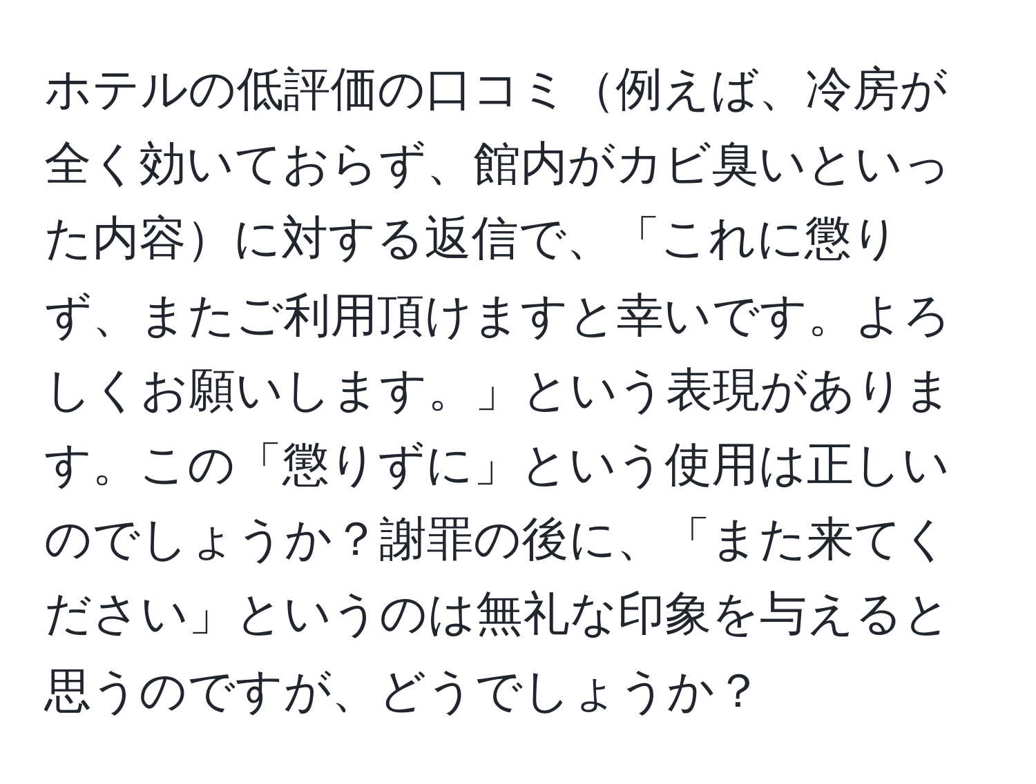 ホテルの低評価の口コミ例えば、冷房が全く効いておらず、館内がカビ臭いといった内容に対する返信で、「これに懲りず、またご利用頂けますと幸いです。よろしくお願いします。」という表現があります。この「懲りずに」という使用は正しいのでしょうか？謝罪の後に、「また来てください」というのは無礼な印象を与えると思うのですが、どうでしょうか？