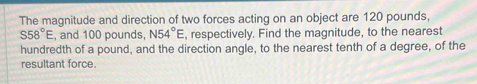 The magnitude and direction of two forces acting on an object are 120 pounds,
S58°E , and 100 pounds, N54°E , respectively. Find the magnitude, to the nearest 
hundredth of a pound, and the direction angle, to the nearest tenth of a degree, of the 
resultant force.