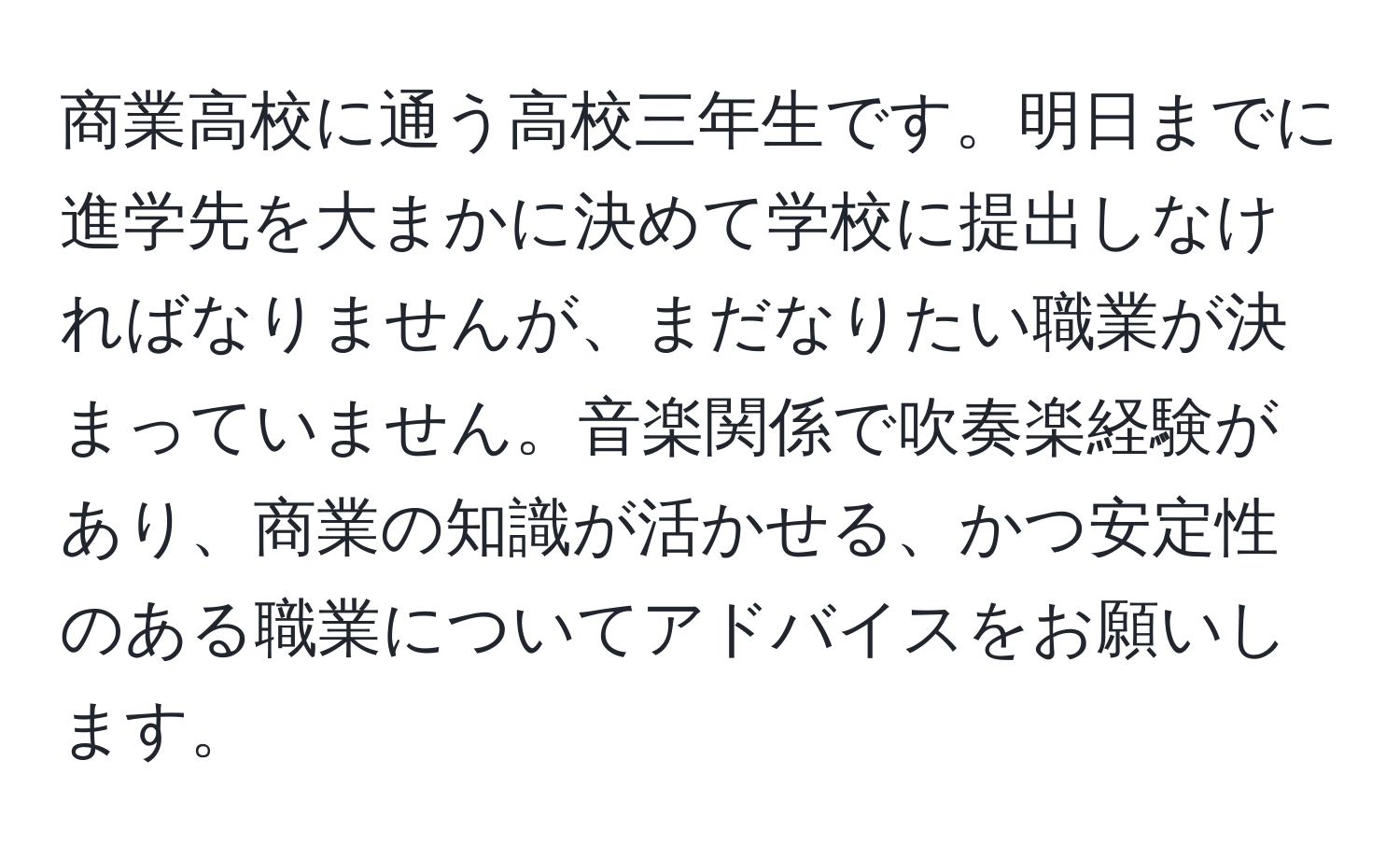 商業高校に通う高校三年生です。明日までに進学先を大まかに決めて学校に提出しなければなりませんが、まだなりたい職業が決まっていません。音楽関係で吹奏楽経験があり、商業の知識が活かせる、かつ安定性のある職業についてアドバイスをお願いします。