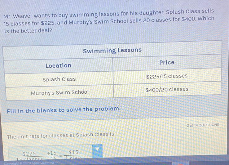 Mr. Weaver wants to buy swimming lessons for his daughter. Splash Class sells
15 classes for $225, and Murphy's Swim School sells 20 classes for $400. Which 
is the better deal? 
Fill in the blanks to solve the problem. 
2 of 14 QUESTIONS 
The unit rate for classes at Splash Class is
 $225/15rlasees  (/ 15)// 15 = $15/1rlase 
Copyright @ 2023 Apex Leaming Ino