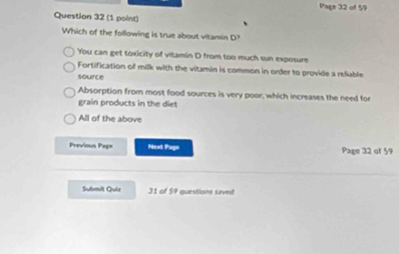 Page 32 of 59
Question 32 (1 point)
Which of the following is true about vitamin D?
You can get toxicity of vitamin D from too much sun exposure
Fortification of milk with the vitamin is common in order to provide a reliable
source
Absorption from most food sources is very poor, which increases the need for
grain products in the diet
All of the above
Previous Pag= Next Pago Page 32 of 59
Submit Quiz 31 of 59 questions saved