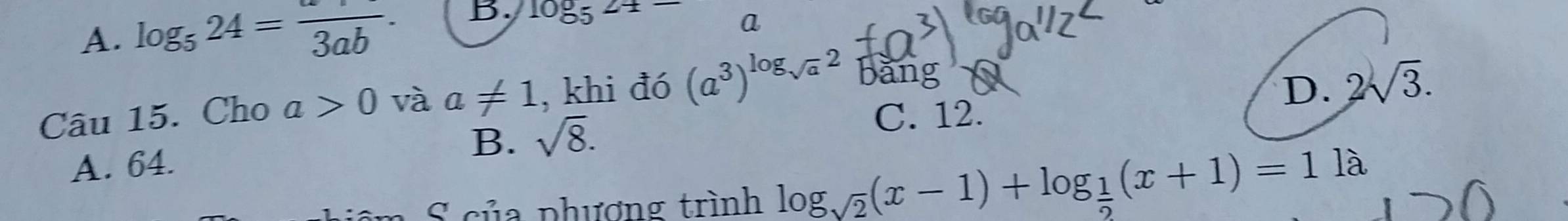 A. log _524=frac 3ab. B. 1085^(2+)-
a
Câu 15. Cho a>0 và a!= 1 , khi đó (a^3)^log _sqrt(a)2 bang
D. 2sqrt(3).
B. sqrt(8).
C. 12.
A. 64.
S của phượng trình log _sqrt(2)(x-1)+log _ 1/2 (x+1)=11lambda