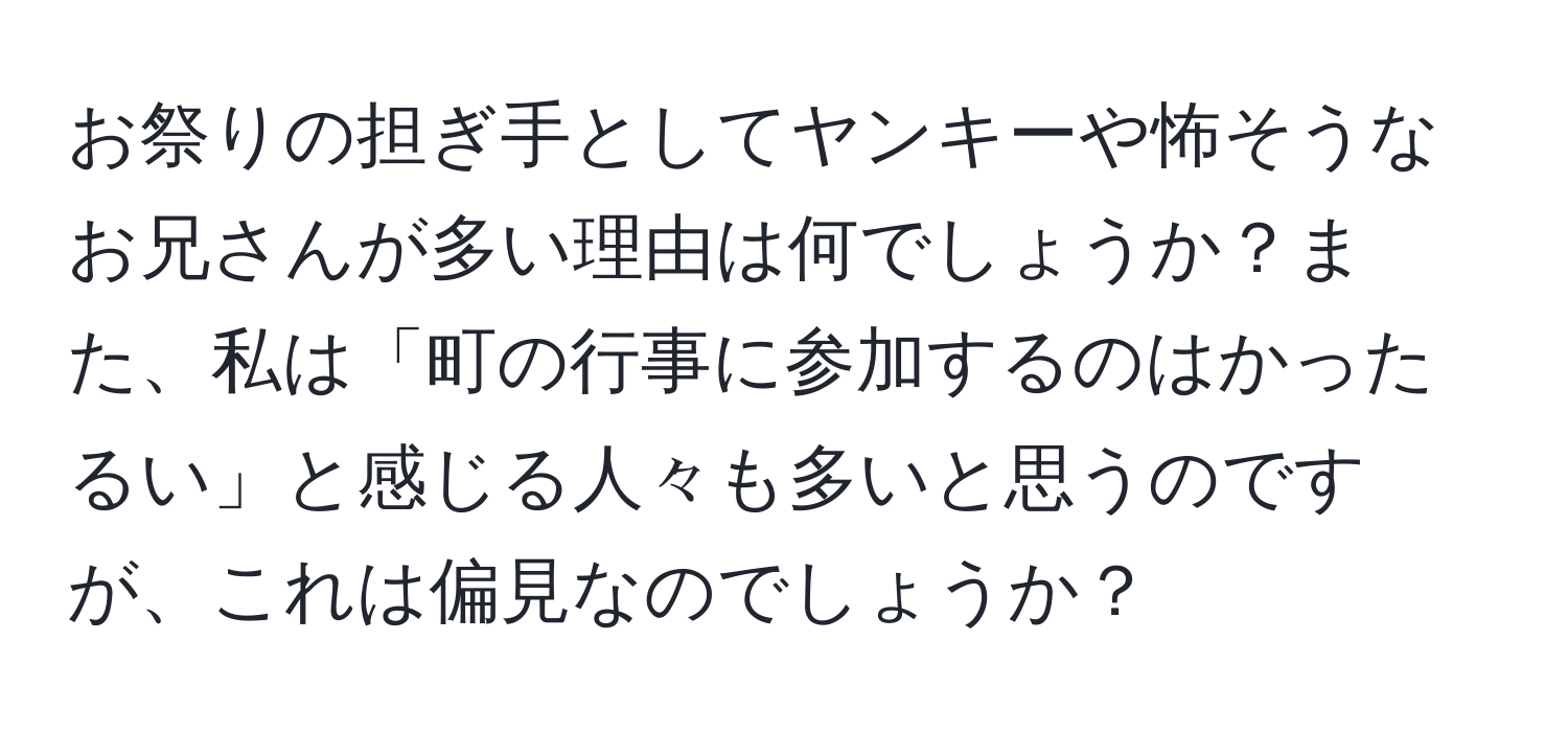 お祭りの担ぎ手としてヤンキーや怖そうなお兄さんが多い理由は何でしょうか？また、私は「町の行事に参加するのはかったるい」と感じる人々も多いと思うのですが、これは偏見なのでしょうか？