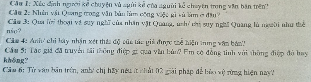 Xác định người kể chuyện và ngôi kể của người kể chuyện trong văn bản trên? 
Câu 2: Nhân vật Quang trong văn bản làm công việc gì và làm ở đâu? 
Câu 3: Qua lời thoại và suy nghĩ của nhân vật Quang, anh/ chị suy nghĩ Quang là người như thể 
nào? 
Câu 4: Anh/ chị hãy nhận xét thái độ của tác giả được thể hiện trong văn bản? 
Câu 5: Tác giả đã truyền tải thông điệp gì qua văn bản? Em có đồng tình với thông điệp đó hay 
không? 
Câu 6: Từ văn bản trên, anh/ chị hãy nêu ít nhất 02 giải pháp để bảo vệ rừng hiện nay?