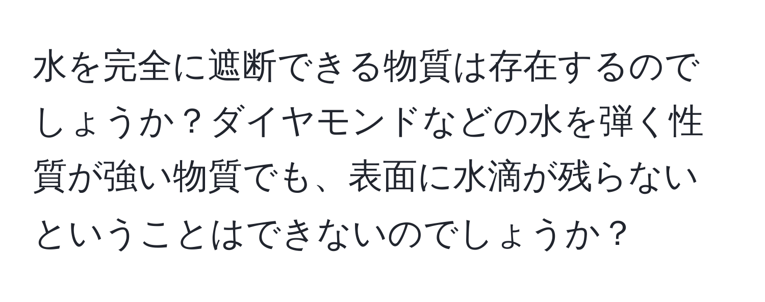 水を完全に遮断できる物質は存在するのでしょうか？ダイヤモンドなどの水を弾く性質が強い物質でも、表面に水滴が残らないということはできないのでしょうか？