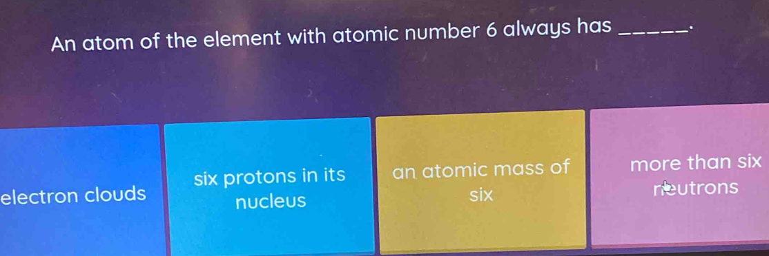 An atom of the element with atomic number 6 always has_
.
electron clouds six protons in its an atomic mass of more than six
nucleus six neutrons