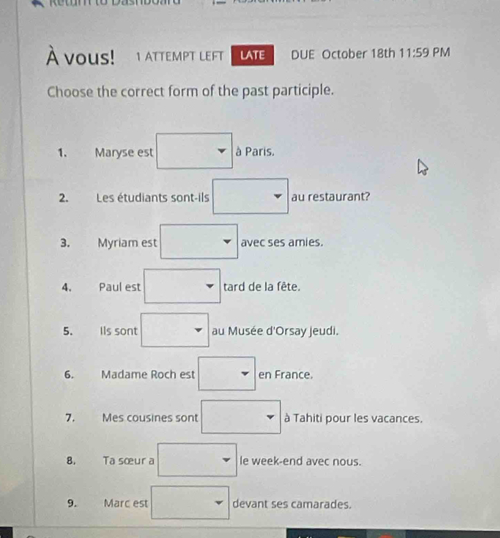 À vous! 1 ATTEMPT LEFT LATE DUE October 18th 11:59 PM 
Choose the correct form of the past participle. 
1、 Maryse est à Paris. 
2. Les étudiants sont-ils au restaurant? 
avec ses amies. 
4. Paul est tard de la fête. 
5. Ils sont au Musée d'Orsay jeudi. 
6. Madame Roch est en France. 
7. Mes cousines sont à Tahiti pour les vacances. 
8. Ta sœur a le week-end avec nous. 
9. Marc est devant ses camarades.