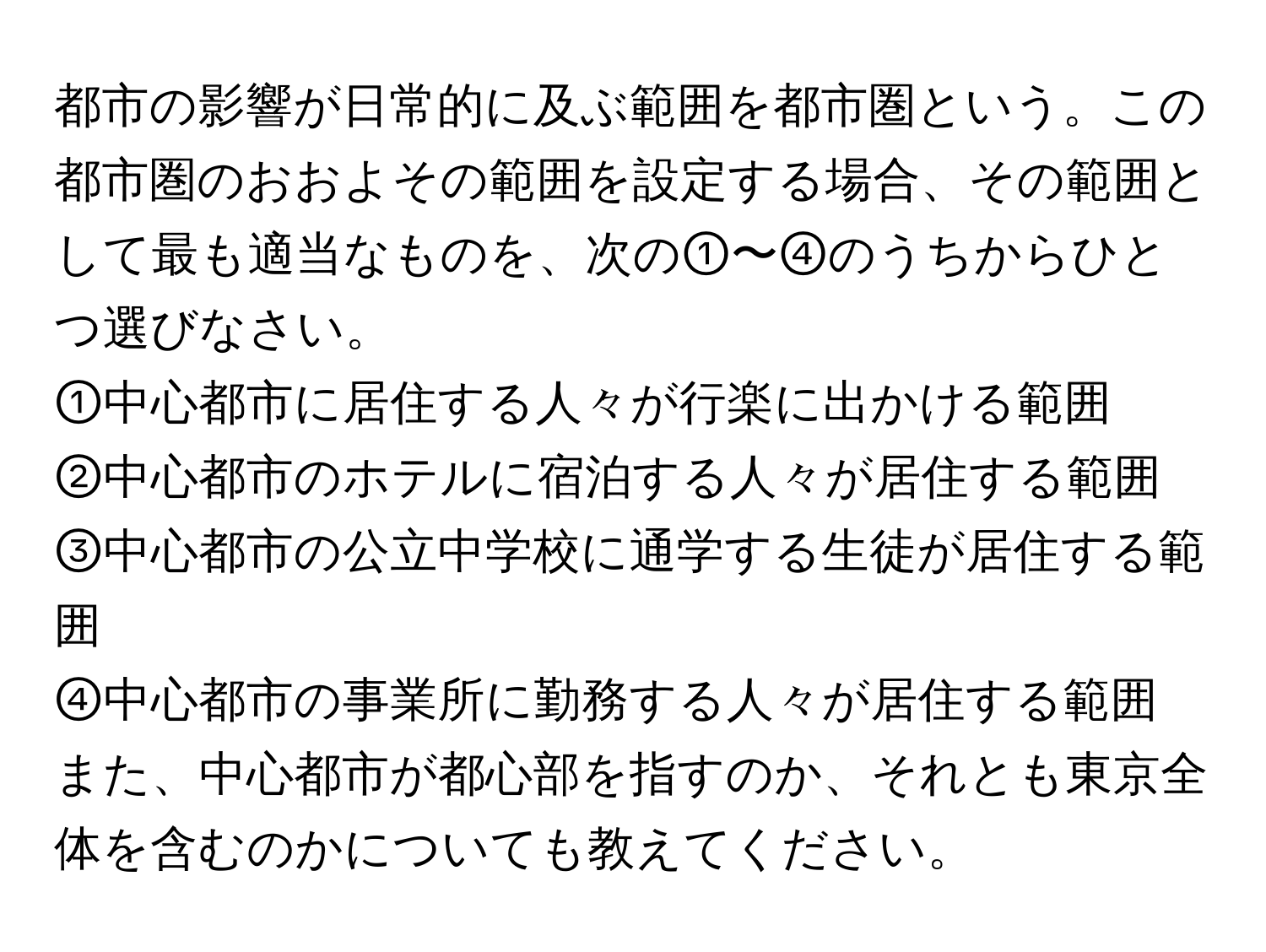 都市の影響が日常的に及ぶ範囲を都市圏という。この都市圏のおおよその範囲を設定する場合、その範囲として最も適当なものを、次の①〜④のうちからひとつ選びなさい。  
①中心都市に居住する人々が行楽に出かける範囲  
②中心都市のホテルに宿泊する人々が居住する範囲  
③中心都市の公立中学校に通学する生徒が居住する範囲  
④中心都市の事業所に勤務する人々が居住する範囲  

また、中心都市が都心部を指すのか、それとも東京全体を含むのかについても教えてください。