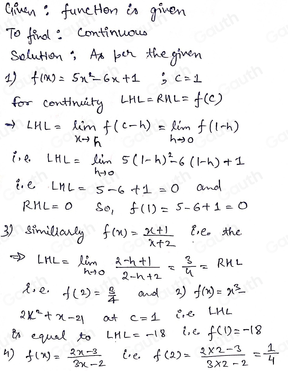 Giuen : funcHen in given 
To find : Continuous 
Solution; At pen the given 
1) f(x)=5x^2-6x+1; c=1
for centinuity LHL=RHL=f(C)
LHL=limlimits _xto hf(c-h)=limlimits _hto 0f(1-h)
i. e.
LHL=limlimits _hto 05(1-h)^2-6(1-h)+1
e. e LML=5-6+1=0 and
RML=0 S_01f(1)=5-6+1=0
3) similianay f(x)= (x+1)/x+2  e, e. the
LHL=limlimits _hto 0 (2-h+1)/2-h+2 = 3/4 =RHL
R, e. f(2)= 3/4  and 2) f(x)=x^3-
2x^2+x-21 at c=1 C.e LHL 
to equal to LHL=-18 i. e. f(1)=-18
( ) f(x)= (2x-3)/3x-2  ee. f(2)= (2* 2-3)/3* 2-2 = 1/4 