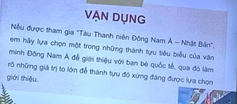 VẠn Dụng 
Nếu được tham gia "Tàu Thanh niên Đông Nam Á - Nhật Bản", 
em hãy lựa chọn một trong những thành tựu tiêu biểu của văn 
minh Đông Nam Á để giới thiệu với bạn bè quốc tế, qua đó làm 
rõ những giá trị to lớn để thành tựu đó xứng đáng được lựa chọn 
giới thiệu.