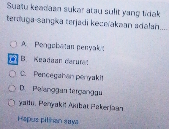 Suatu keadaan sukar atau sulit yang tidak
terduga-sangka terjadi kecelakaan adalah....
A. Pengobatan penyakit
B. Keadaan darurat
C. Pencegahan penyakit
D. Pelanggan terganggu
yaitu. Penyakit Akibat Pekerjaan
Hapus pilihan saya