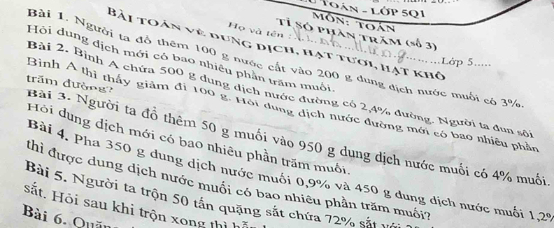 Toán - Lớp 5Q1 
Môn: toán 
Họ và tế 
Tỉ Só phần trăm (số 3) 
Bài toán về dung dịch, hạt tưới, hạt khô 
Hộỏi dung dịch mới có bao nhiêu phần trăm muối. 
Bài 1. Người ta đồ thêm 100 g nước cất vào 200 g dung dịch nước muối có 3%
Lớp 5..... 
Bài 2. Bình A chứa 500 g dung dịch nước đường có 2, 4% đường. Người ta đun sôi 
Bài 3. Người ta đồ thêm 50 g muối vào 950 g dung dịch nước muối có 4% muối trăm đường? 
Bình Á thì thấy giảm đi 100 g. Hội dung địch nước đường mới có bao nhiêu phần 
Hỏi dung dịch mới có bao nhiêu phần trăm muối, 
Bài 4. Pha 350 g dung dịch nước muối 0, 9% và 450 g dung dịch nước muối 1,29
thì được dung dịch nước muối có bao nhiêu phần trăm muối? 
Bài 5. Người ta trộn 50 tấn quặng sắt chứa 72% sắt v 
sắt. Hỏi sau khi trộn xong thì 
Bài 6. Quăn