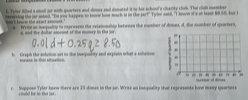 Tyler filled a small jar with quarters and dimes and donated it to his school's charity club. The club member 
receiving the jar asked, "Do you happen to know how much is in the jar?" Tyler said, "I know it's at least $9.59, but I 
Non't know the exact amount." 
a. Write an inequality to represent the relationship between the number of dimes, d, the number of quarters, 
q, and the dollar amount of the money in the jar. 
b. Graph the solution set to the inequality and explain what a solution 
means in this situation. 
c. Suppose Tyler knew there are 25 dimes in the jar. Write an inequality that represents how many quarters 
could be in the jar.