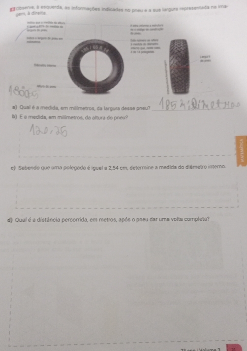 Observe, à esquerda, as informações indicadas no preu e a sua largura representada na ima- 
gem, à direita. 
íntica que a medida da alturs 
ong tr gnes de mdd en é clelgs de cnstruçãe to pees A ems efóra a etrutora 
mlico a laqara de grés em mllmetoys 
Este númers se réere é meedida do dierenro 
6 die 14 pelvegreßen ifarns qui, restle coms. 
Largura 
Eimedes Anberes 
Akura de prmu 
a) Qual é a medida, em milímetros, da largura desse pneu?_ 
b) E a medida, em milimetros, da altura do pneu? 
c) Sabendo que uma polegada é igual a 2,54 cm, determine a medida do diâmetro interno. 
d) Qual é a distância percorrida, em metros, após o pneu dar uma volta completa? 
71