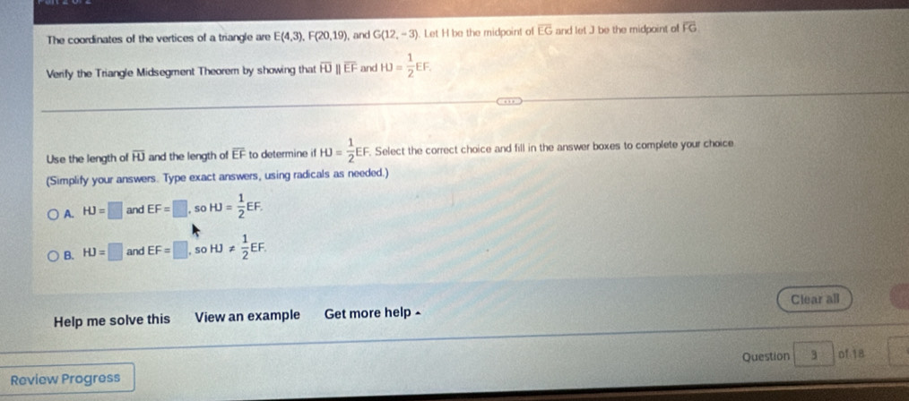 The coordinates of the vertices of a triangle are E(4,3), F(20,19) , and G(12,-3) Let H be the midpoint of overline EG and let ] be the midpoint of overline FG
Verify the Triangle Midsegment Theorem by showing that overline HJ overline EF and HJ= 1/2 EF. 
Use the length of overline HJ and the length of overline EF to determine if HJ= 1/2 EF. Select the correct choice and fill in the answer boxes to complete your choice
(Simplify your answers. Type exact answers, using radicals as needed.)
A. HJ=□ and EF=□ , so HJ= 1/2 EF.
B. HJ=□ and EF=□ so HJ!=  1/2 EF. 
Help me solve this View an example Get more help - Clear all
Question 3 of 18
Review Progress