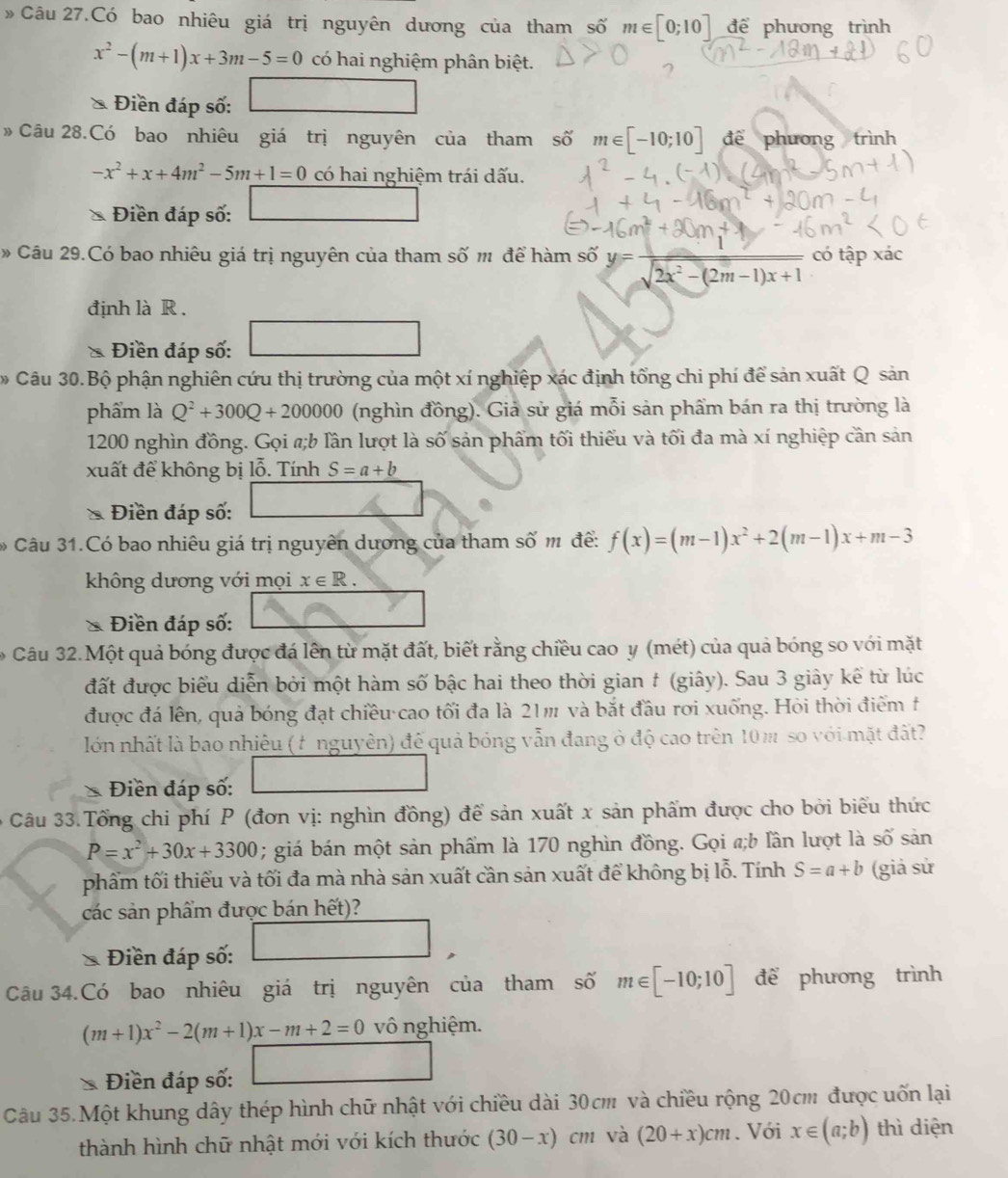 » Câu 27.Có bao nhiêu giá trị nguyên dương của tham số m∈ [0;10] để phương trình
x^2-(m+1)x+3m-5=0 có hai nghiệm phân biệt.
Điền đáp số:
»  Câu 28.Có bao nhiêu giá trị nguyên của tham số m∈ [-10;10] để phương trình
-x^2+x+4m^2-5m+1=0 có hai nghiệm trái dấu.
Điền đáp số:
* Câu 29.Có bao nhiêu giá trị nguyên của tham số m để hàm số y= 1/sqrt(2x^2-(2m-1)x+1)  có tập xác
định là R .
* Điền đáp số:
Câu 30.Bộ phận nghiên cứu thị trường của một xí nghiệp xác định tổng chi phí để sản xuất Q sản
phẩm là Q^2+300Q+200000 (nghìn đồng). Giả sử giá mỗi sản phẩm bán ra thị trường là
1200 nghìn đồng. Gọi #;b lần lượt là số sản phẩm tối thiểu và tối đa mà xí nghiệp cần sản
xuất để không bị lỗ. Tính S=a+b
Điền đáp số:
Câu 31.Có bao nhiêu giá trị nguyên dương của tham số m để: f(x)=(m-1)x^2+2(m-1)x+m-3
không dương với mọi x∈ R.
Điền đáp số:
Câu 32.Một quả bóng được đá lên từ mặt đất, biết rằng chiều cao y (mét) của quả bóng so với mặt
đất được biểu diễn bởi một hàm số bậc hai theo thời gian # (giây). Sau 3 giây kể từ lúc
được đá lên, quả bóng đạt chiều cao tối đa là 21m và bắt đầu rơi xuống. Hỏi thời điểm t
lớn nhất là bao nhiêu (t nguyên) để quả bóng vẫn đang ở độ cao trên 10m so với mặt đất?
Điền đáp số:
ô Câu 33.Tổng chi phí P (đơn vị: nghìn đồng) để sản xuất x sản phẩm được cho bởi biểu thức
P=x^2+30x+3300; giá bán một sản phẩm là 170 nghìn đồng. Gọi a;b lần lượt là . Swidehat O sản
phẩm tối thiểu và tối đa mà nhà sản xuất cần sản xuất để không bị lỗ. Tính S=a+b (giả sử
các sản phẩm được bán hết)?
Điền đáp số:
Câu 34.Có bao nhiêu giá trị nguyên của tham số m∈ [-10;10] để phương trình
(m+1)x^2-2(m+1)x-m+2=0 vô nghiệm.
Điền đáp số:
Câu 35.Một khung dây thép hình chữ nhật với chiều dài 30cm và chiều rộng 20cm được uốn lại
thành hình chữ nhật mới với kích thước (30-x)cm và (20+x)cm. Với x∈ (a;b) thì diện