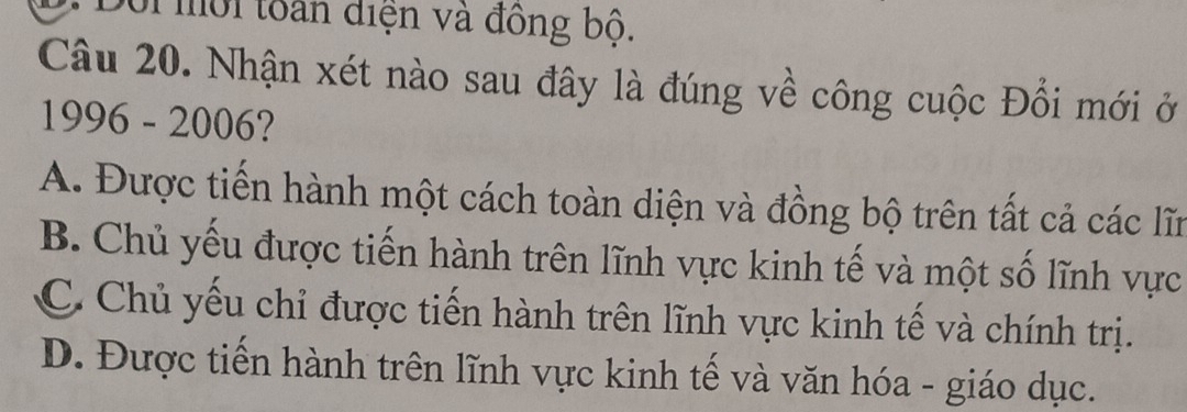 mội tàn điện và đồng bộ.
Câu 20. Nhận xét nào sau đây là đúng về công cuộc Đổi mới ở
1996 - 2006?
A. Được tiến hành một cách toàn diện và đồng bộ trên tất cả các lĩn
B. Chủ yếu được tiến hành trên lĩnh vực kinh tế và một số lĩnh vực
C. Chủ yếu chỉ được tiến hành trên lĩnh vực kinh tế và chính trị.
D. Được tiến hành trên lĩnh vực kinh tế và văn hóa - giáo dục.