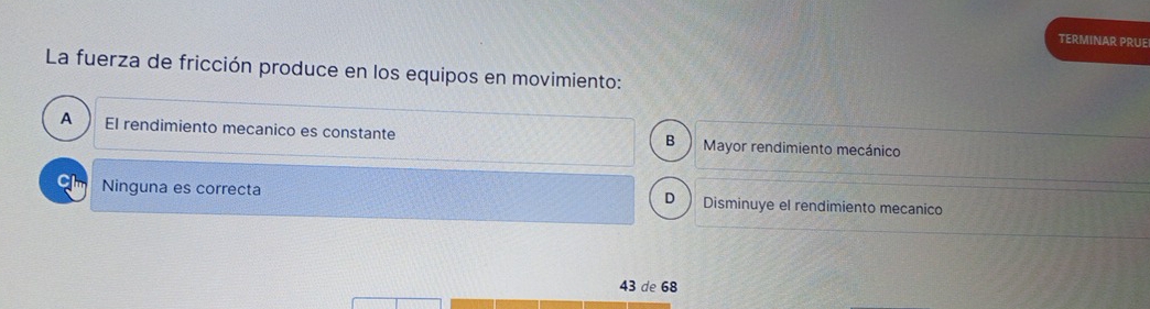 TERMINAR PRUE
La fuerza de fricción produce en los equipos en movimiento:
A El rendimiento mecanico es constante Mayor rendimiento mecánico
B
C1 Ninguna es correcta Disminuye el rendimiento mecanico
D
43 de 68