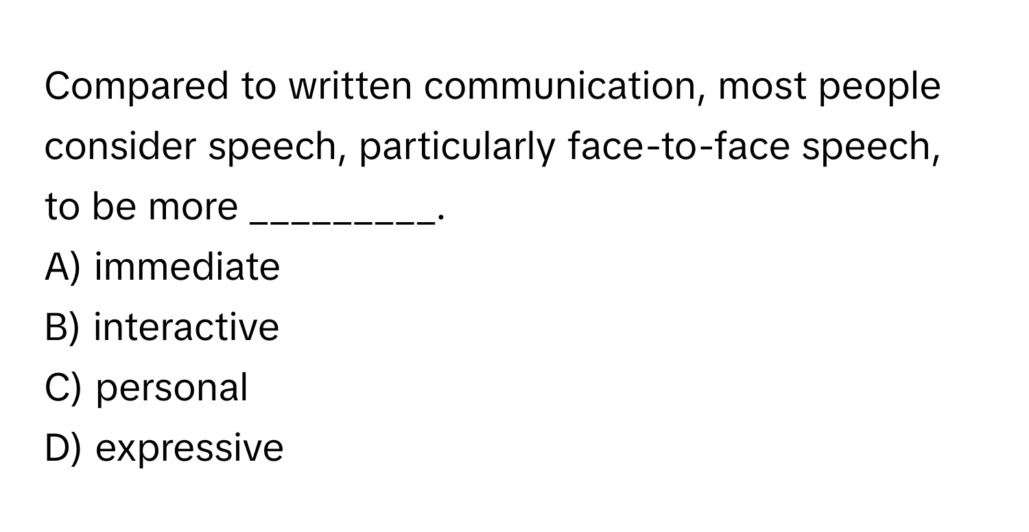 Compared to written communication, most people consider speech, particularly face-to-face speech, to be more _________.

A) immediate
B) interactive
C) personal
D) expressive