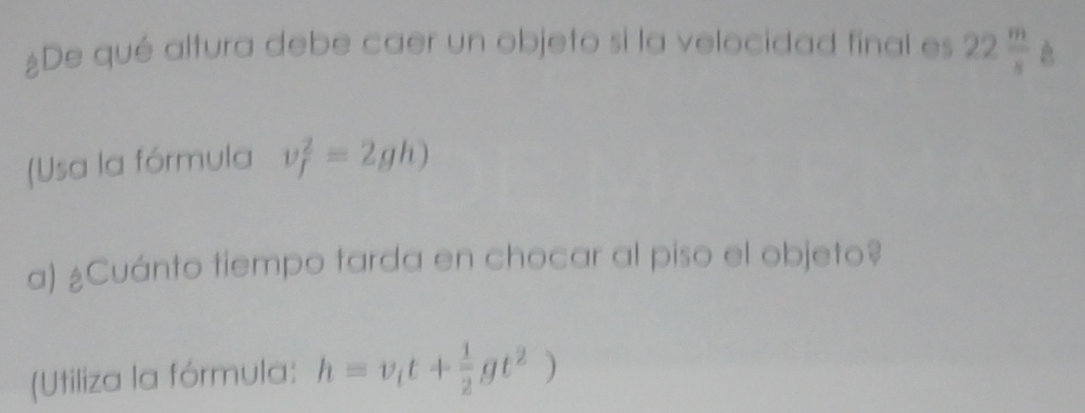 ¿De qué altura debe caer un objeto si la velocidad final es 22 m/s  l
(Usa la fórmula v_f^(2=2gh)
a) ¿Cuánto tiempo tarda en chocar al piso el objeto? 
(Utiliza la fórmula: h=v_i)t+ 1/2 gt^2)