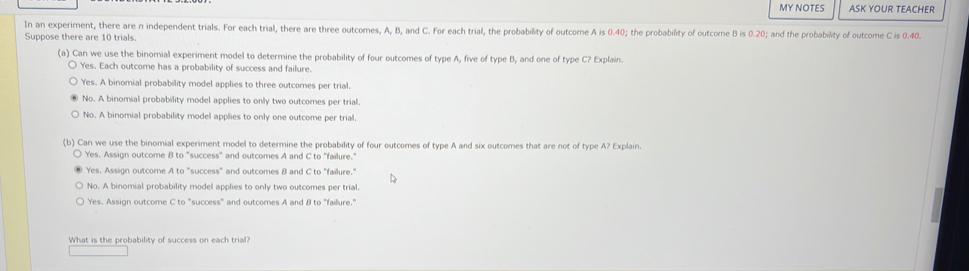 MY NOTES ASK YOUR TEACHER
In an experiment, there are n independent trials. For each trial, there are three outcomes, A, B, and C. For each trial, the probability of outcome A is 0.40; the probability of outcome B is 0.20; and the probability of outcome C is 0.40.
Suppose there are 10 trials.
(a) Can we use the binomial experiment model to determine the probability of four outcomes of type A, five of type B, and one of type C? Explain.
Yes. Each outcome has a probability of success and failure.
Yes. A binomial probability model applies to three outcomes per trial.
No. A binomial probability model applies to only two outcomes per trial.
No. A binomial probability model applies to only one outcome per trial.
(b) Can we use the binomial experiment model to determine the probability of four outcomes of type A and six outcomes that are not of type A? Explain.
Yes. Assign outcome B to "success" and outcomes A and C to "failure."
Yes. Assign outcome A to "success" and outcomes B and C to "failure."
No. A binomial probability model applies to only two outcomes per trial.
Yes. Assign outcome C to "success" and outcomes A and B to "faillure."