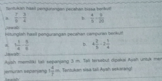 Tentukan hasil pengurangan pecahan biasa berikut! 
a.  7/9 - 3/4   4/5 - 9/20 
b. 
Jawab: 
_ 
Hitunglah hasil pengurangan pecahan campuran berikut! 
a. 1 1/4 - 5/6  4 2/5 -2 1/4 
b. 
Jawab: 
_ 
Ayah memiliki tali sepanjang 3 m. Tali tersebut dipakai Ayah untuk men 
jemuran sepanjang 1 4/7 m , Tentukan sisa tali Ayah sekarang! 
Jawah 
_