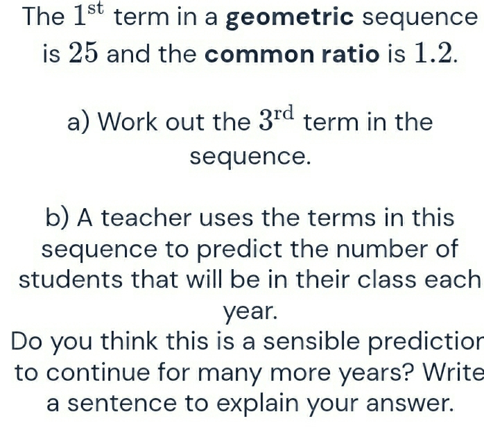 The 1^(st) term in a geometric sequence 
is 25 and the common ratio is 1.2. 
a) Work out the 3^(rd) term in the 
sequence. 
b) A teacher uses the terms in this 
sequence to predict the number of 
students that will be in their class each
year. 
Do you think this is a sensible predictior 
to continue for many more years? Write 
a sentence to explain your answer.