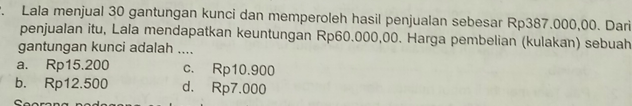 Lala menjual 30 gantungan kunci dan memperoleh hasil penjualan sebesar Rp387.000,00. Dari
penjualan itu, Lala mendapatkan keuntungan Rp60.000,00. Harga pembelian (kulakan) sebuah
gantungan kunci adalah ....
a. Rp15.200 c. Rp10.900
b. Rp12.500 d. Rp7.000