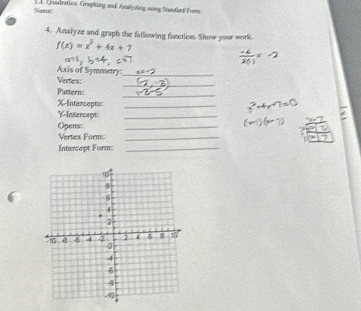 Quadratics. Graphing and Analyzing using Sundars Form 
Name: 
4. Analyze and graph the following function. Show your work.
f(x)=x^2+4x+7
Axis of Symmetry:_ 
_ 
Vertex: 
_ 
Pattern: 
X-Intercepts_ 
Intercept_ 
Opens: 
_ 
Vertex Form_ 
Intercept Form:_