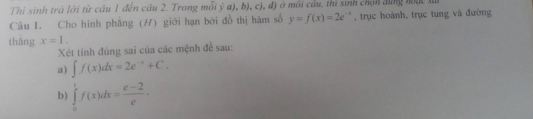 Thí sinh trả lời từ câu 1 đến câu 2. Trong mỗi ý a), b), c), đ) ở môi câu, thi sinh chọn dùng hoặc sui 
Câu 1. Cho hình phẳng (H) giới hạn bởi đồ thị hàm số y=f(x)=2e^(-x) , trục hoành, trục tung và đường 
thǎng x=1. 
Xét tính đúng sai của các mệnh đề sau: 
a) ∈t f(x)dx=2e^(-x)+C. 
b) ∈tlimits _0^(1f(x)dx=frac e-2)e·