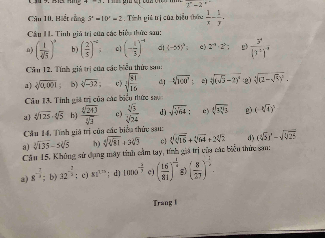 Cấu 9. Biết răng 4=5 :  Tình gia trị của biểu thức 2^x-2^(-x)
Câu 10. Biết rằng 5^x=10^y=2. Tính giá trị của biểu thức  1/x - 1/y .
Câu 11. Tính giá trị của các biểu thức sau:
a) ( 1/sqrt[3](5) )^0 b) ( 2/5 )^-2 c) (- 1/3 )^-4 d) (-55)^0; e) 2^(-8)· 2^5 g) frac 3^4(3^(-2))^-3
Câu 12. Tính giá trị của các biểu thức sau:
a) sqrt[3](0,001) : b) sqrt[5](-32); c) sqrt[4](frac 81)16 d) -sqrt[6](100^3); e) sqrt[4]((sqrt 3)-2)^4 ;g) sqrt[5]((2-sqrt 5))^5.
Câu 13. Tính giả trị của các biểu thức sau:
a) sqrt[4](125)· sqrt[4](5) b)  sqrt[4](243)/sqrt[4](3)  c)  sqrt[3](3)/sqrt[3](24)  d) sqrt(sqrt [3]64); e) sqrt[4](3sqrt [3]3) g) (-sqrt[6](4))^3
Câu 14. Tính giá trị của các biểu thức sau:
a) sqrt[3](135)-5sqrt[3](5) b) sqrt[4](sqrt [3]81)+3sqrt[3](3) c) sqrt[4](sqrt [5]16)+sqrt[5](64)+2sqrt[5](2) d) (sqrt[4](5))^5-sqrt(sqrt [4]25)
Câu 15. Không sử dụng máy tính cầm tay, tính giá trị của các biểu thức sau:
a) 8^(-frac 2)3; b) 32^(-frac 2)5; c) 81^(1,25); d) 1000^(-frac 5)3 e) ( 16/81 )^- 1/4  g) ( 8/27 )^- 2/3 .
Trang 1