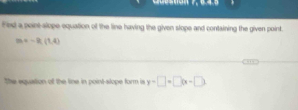 uestion 
Find a point-slope equation of the line having the given slope and containing the given point.
m=-9;(1,4)
The equation of the line in point-slope form is y-□ =□ (x-□ )