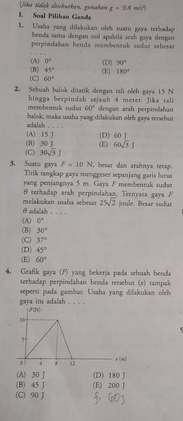 Jika tidak disebutkan, gunakan g=9.8m/s^2
I. Soal Pilihan Ganda
1. Usaha yang dilakukan oleh suatu gaya terhadap
benda sama dengan nol apabila arah gaya dengan
perpindahan benda membentuk sudut sebesar
(A) 0° (D) 90°
(B) 45° (E) 180°
(C) 60°
2. Sebuah balok ditarik dengan tali oleh gaya 15 N
hingga berpindah sejauh 4 meter. Jika tali
membentuk sudut 60° dengan arah perpindahan
balok, maka usaha yang dilakukan oleh gaya tersebut
adalah . . . .
(A) 15 J (D) 60 J
(B) 30 J (E) 60sqrt(3)J
(C) 30sqrt(3)J
3. Suatu gaya F=10N , besar dan arahnya tetap.
Titik tangkap gaya menggeser sepanjang garis lurus
yang penjangnya 5 m. Gaya F membentuk sudut
θ terhadap arah perpindahan. Ternyata gaya F
melakukan usaha sebesar 25sqrt(2) joule. Besar sudut
θ adalah . . . .
(A) 0°
(B) 30°
(C) 37°
(D) 45°
(E) 60°
4. Grafik gaya (F) yang bekerja pada sebuah benda
terhadap perpindahan benda tersebut (x) tampak
seperti pada gambar. Usaha yang dilakukan oleh
g: aya itu adalah . . . .
(A) 30 J (D) 180 J
(B) 45 J (E) 200 J
(C) 90 J