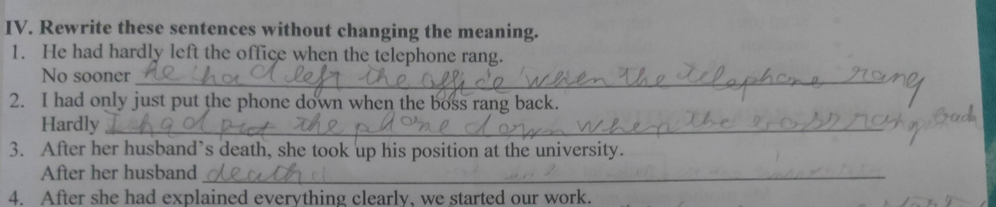 Rewrite these sentences without changing the meaning. 
1. He had hardly left the office when the telephone rang. 
No sooner_ 
2. I had only just put the phone down when the boss rang back. 
Hardly_ 
3. After her husband’s death, she took up his position at the university. 
After her husband_ 
4. After she had explained everything clearly, we started our work.