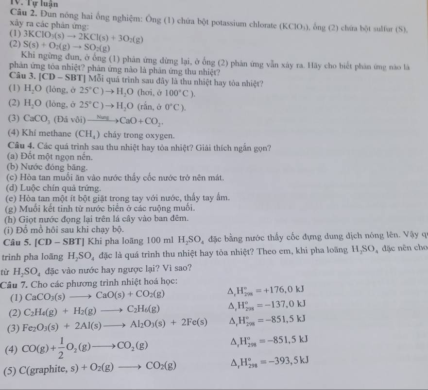 TV. Tự luận
Câu 2. Đun nóng hai ổng nghiệm: Ông (1) chứa bột potassium chlorate (KClO_3) , ổng (2) chứa bột sulfur (S),
xảy ra các phản ứng:
(1) 3KClO_3(s)to 2KCl(s)+3O_2(g)
(2) S(s)+O_2(g)to SO_2(g)
Khi ngừng đun, ở ống (1) phản ứng dừng lại, ở ống (2) phản ứng vẫn xảy ra. Hãy cho biết phản ứng nào là
phản ứng tỏa nhiệt? phản ứng nào là phản ứng thu nhiệt?
Câu 3. [CD-SBT] Mỗi quá trình sau đây là thu nhiệt hay tỏa nhiệt?
(1) H_2O (lòng, ở 25°C)to H_2O (hơi, ở 100°C).
(2) H_2O (lỏng, ở 25°C)to H_2O (rắn, ở 0°C).
(3) CaCO_3(Divhat oi)to CaO+CO_2.
(4) Khí methane (CH_4) cháy trong oxygen.
Câu 4. Các quá trình sau thu nhiệt hay tỏa nhiệt? Giải thích ngắn gọn?
(a) Đốt một ngọn nến.
(b) Nước đóng băng.
(c) Hòa tan muối ăn vào nước thấy cốc nước trở nên mát.
(d) Luộc chín quả trứng.
(e) Hòa tan một ít bột giặt trong tay với nước, thấy tay ấm.
(g) Muối kết tinh từ nước biển ở các ruộng muối.
(h) Giọt nước đọng lại trên lá cây vào ban đêm.
(i) Đồ mồ hôi sau khi chạy bộ.
Câu 5. [CD -.SBT] Khi pha loãng 100 ml H_2SO_4 đặc bằng nước thấy cốc đựng dung dịch nóng lên. Vậy q
trình pha loãng H_2SO_4 đặc là quá trình thu nhiệt hay tỏa nhiệt? Theo em, khi pha loãng H_2SO_4 đặc nên cho
tù H_2SO_4 đặc vào nước hay ngược lại? Vì sao?
Câu 7. Cho các phương trình nhiệt hoá học:
(1) CaCO_3(s)to CaO(s)+CO_2(g) △ _rH_(298)°=+176,0kJ
(2) C_2H_4(g)+H_2(g)to C_2H_6(g) △ _rH_(298)°=-137,0kJ
(3) Fe_2O_3(s)+2Al(s)to Al_2O_3(s)+2Fe(s) △ _rH_(298)°=-851,5kJ
(4) CO(g)+ 1/2 O_2(g)to CO_2(g)
△ _rH_(298)°=-851,5kJ
(5) C(graphite,s)+O_2(g)to CO_2(g) △ _rH_(298)°=-393,5kJ