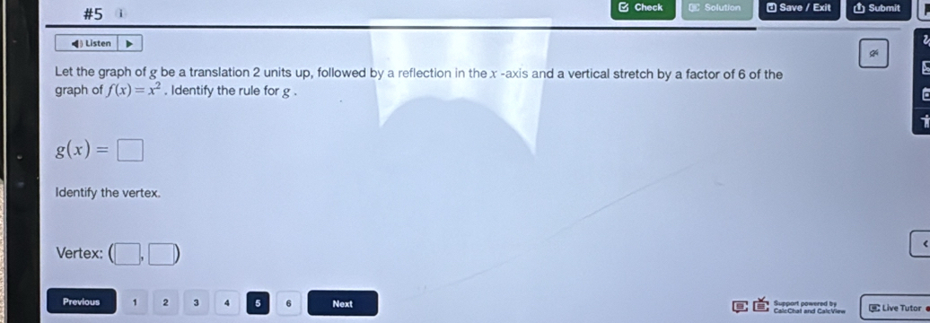 #5 1 C Check € Solution ª Save / Exit Ủ Submit 
◀) Listen D 
Let the graph of g be a translation 2 units up, followed by a reflection in the x -axis and a vertical stretch by a factor of 6 of the 
a 
graph of f(x)=x^2. ldentify the rule for g. To
g(x)=□
Identify the vertex. 
Vertex: (□ ,□ )
( 
Previous 1 2 3 v 5 6 Next Suppart powered by CalcChat and CalcView Live Tutor