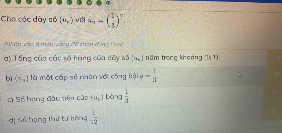 Cho các dãy số (u_n) với u_n=( 1/3 )^n. 
(Nhấp vào ô màu vàng để chọn đúng / sai) 
a) Tổng của các số hạng của dãy số (u_n) nằm trong khoảng (0;1). 
b) (u_n) là một cấp số nhân với công bội q= 1/3 . 
c) Số hạng đầu tiên của (u_n) bǎng  1/3 . 
d) Số hạng thứ tư bằng  1/12 .