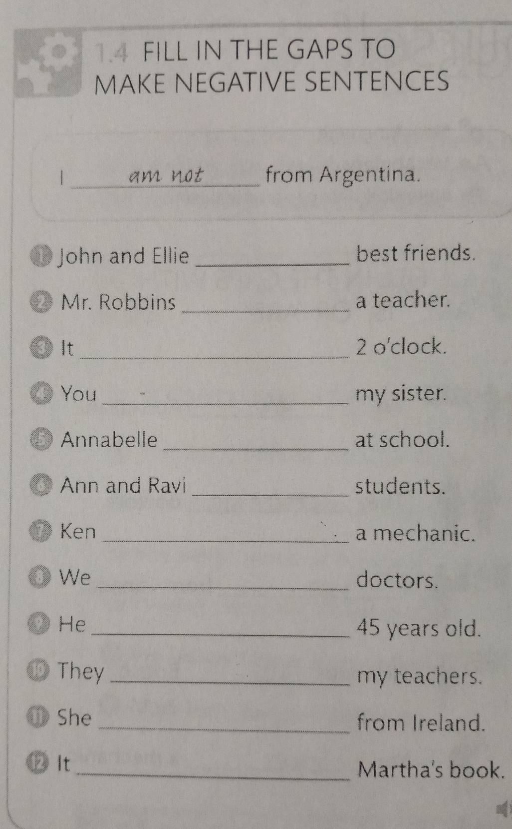 1.4 FILL IN THE GAPS TO 
MAKE NEGATIVE SENTENCES 
| _from Argentina. 
1 John and Ellie _best friends. 
@ Mr. Robbins _a teacher. 
θ It _2 o'clock. 
( You_ my sister. 
5 Annabelle _at school. 
6 Ann and Ravi _students. 
O Ken _a mechanic. 
③ We_ doctors. 
9) He_ 45 years old. 
They _my teachers. 
① She_ from Ireland. 
② It _Martha's book.