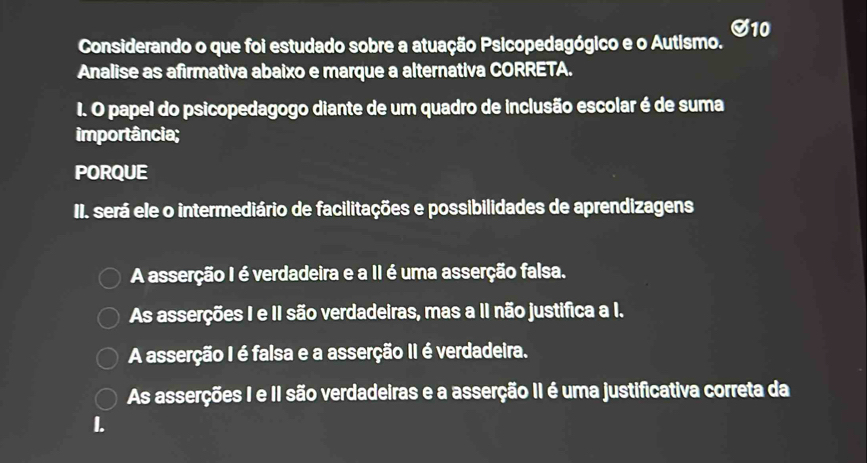 Considerando o que foi estudado sobre a atuação Psicopedagógico e o Autismo. S10
Analise as afirmativa abaixo e marque a alternativa CORRETA.
I. O papel do psicopedagogo diante de um quadro de inclusão escolar é de suma
importância;
PORQUE
II. será ele o intermediário de facilitações e possibilidades de aprendizagens
A asserção I é verdadeira e a II é uma asserção falsa.
As asserções I e II são verdadeiras, mas a II não justifica a I.
A asserção I é falsa e a asserção II é verdadeira.
As asserções I e II são verdadeiras e a asserção II é uma justificativa correta da
I.