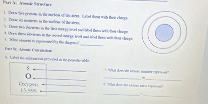 Atomic Structure 
t Deaw five protons in the mucleus of the atom. Label them with their charge. 
2. Draw six neutrous in the nucleus of the atom. 
3. Draw two electrons in the first energy level and label them with their charge. 
4. Draw three electrons in the second energy level and label them with thei charge. 
3. What element is reprosented by the diagrant? 
_ 
Part B: Atomic Calculations 
6. Label the information provided in the perrodic table 
s 
7. What does the atomic number represent? 
_ 
or_ 
Oxygen 
8. What does the ateme mass represmt? 
_
15.999
_