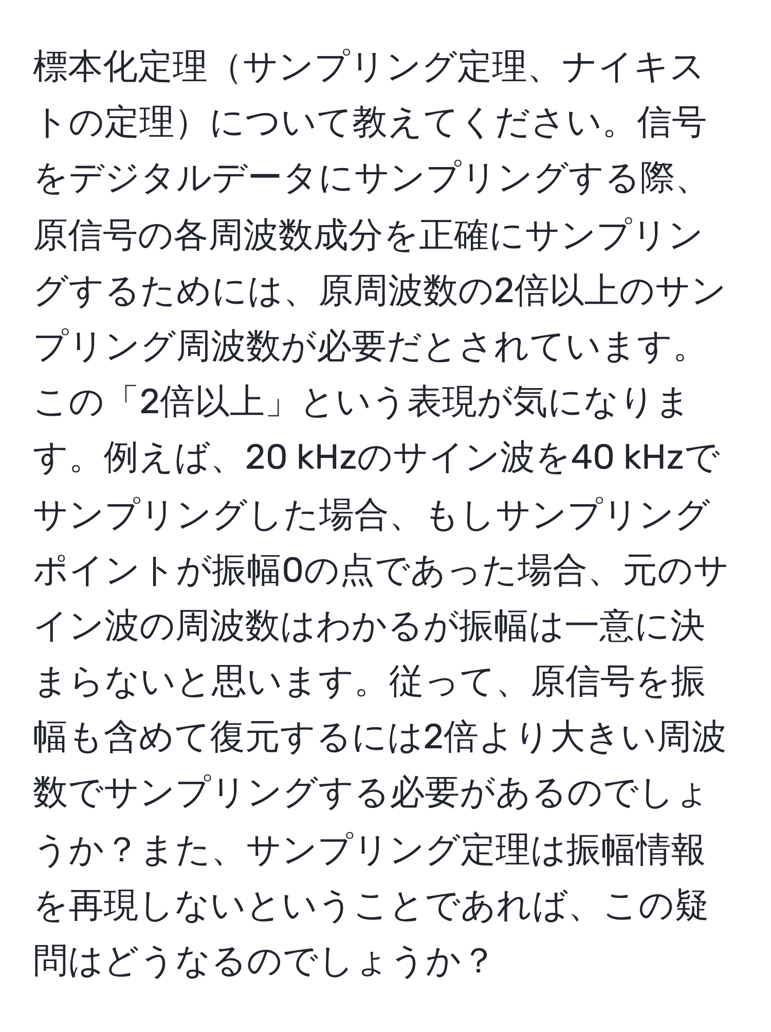 標本化定理サンプリング定理、ナイキストの定理について教えてください。信号をデジタルデータにサンプリングする際、原信号の各周波数成分を正確にサンプリングするためには、原周波数の2倍以上のサンプリング周波数が必要だとされています。この「2倍以上」という表現が気になります。例えば、20 kHzのサイン波を40 kHzでサンプリングした場合、もしサンプリングポイントが振幅0の点であった場合、元のサイン波の周波数はわかるが振幅は一意に決まらないと思います。従って、原信号を振幅も含めて復元するには2倍より大きい周波数でサンプリングする必要があるのでしょうか？また、サンプリング定理は振幅情報を再現しないということであれば、この疑問はどうなるのでしょうか？