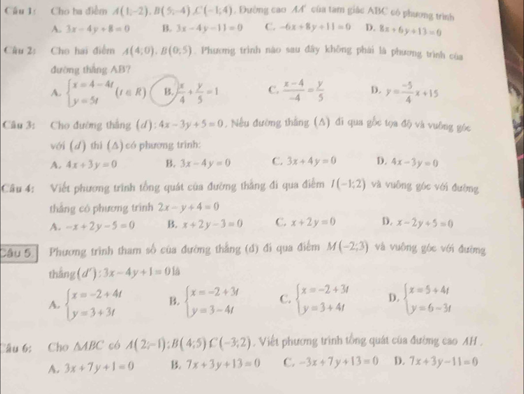 Cầu 1: Cho ba điểm A(1,-2),B(5,-4),C(-1;4) , Đường cao M' của tam giác ABC có phương trình
A. 3x-4y+8=0 B. 3x-4y-11=0 C. -6x+8y+11=0 D. 8x+6y+13=0
Câu 2: Cho hai điểm A(4;0).B(0;5). Phương trình nào sau đây không phái là phương trình của
đường tháng AB?
A. beginarrayl x=4-4t y=5tendarray. (t∈ R) B.  x/4 + y/5 =1 C.  (x-4)/-4 = y/5  D. y= (-5)/4 x+15
Câu 3: Cho đường thắng (d): 4x-3y+5=0 , Nếu đường thắng (A) đi qua gốc tọa độ và vuỡng góc
với (d) thi (Δ) có phường trình:
A. 4x+3y=0 B. 3x-4y=0 C. 3x+4y=0 D. 4x-3y=0
Câu 4: Viết phương trình tổng quát của đường thắng đi qua điễm I(-1,2) và vuông góc với đường
thắng có phương trình 2x-y+4=0
A. -x+2y-5=0 B. x+2y-3=0 C. x+2y=0 D. x-2y+5=0
Câu 5] Phương trình tham số của đường thắng (đ) đi qua điểm M(-2;3) và vuông góc với đường
th ing(d'):3x-4y+1=0 la
A. beginarrayl x=-2+4t y=3+3tendarray. B. beginarrayl x=-2+3t y=3-4tendarray. C. beginarrayl x=-2+3t y=3+4tendarray. D. beginarrayl x=5+4t y=6-3tendarray.
Câu 6: Cho △ ABC có A(2;-1);B(4;5)C(-3;2) , Viết phương trình tổng quát của đường cao AH ,
A. 3x+7y+1=0 B. 7x+3y+13=0 C. -3x+7y+13=0 D. 7x+3y-11=0