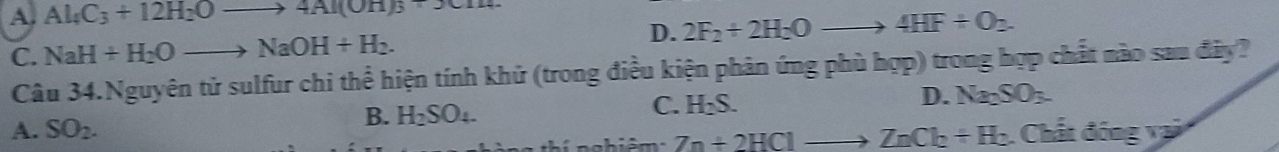 A. Al_4C_3+12H_2Oto 4Al(OH)_3+14.
D. 2F_2+2H_2Oto 4HF+O_2.
C. NaH+H_2Oto NaOH+H_2. 
Câu 34.Nguyên tử sulfur chi thể hiện tính khử (trong điều kiện phản ứng phù hợp) trong hợp chất nào sau đây?
D. Na_2SO_3.
B. H_2SO_4.
C. H_2S.
A. SO_2. . Chất đóng vai
na h i ê m 7n+2HClto ZnCl_2+H_2